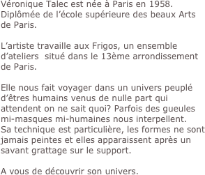 Véronique Talec est née à Paris en 1958.
Diplômée de l’école supérieure des beaux Arts de Paris.

L’artiste travaille aux Frigos, un ensemble d’ateliers  situé dans le 13ème arrondissement de Paris.

Elle nous fait voyager dans un univers peuplé d’êtres humains venus de nulle part qui attendent on ne sait quoi? Parfois des gueules mi-masques mi-humaines nous interpellent. 
Sa technique est particulière, les formes ne sont jamais peintes et elles apparaissent après un savant grattage sur le support.

A vous de découvrir son univers. 

